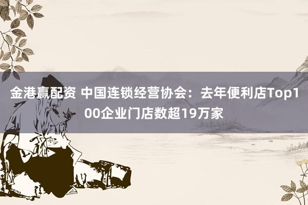 金港赢配资 中国连锁经营协会：去年便利店Top100企业门店数超19万家