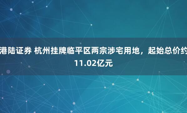 港陆证券 杭州挂牌临平区两宗涉宅用地，起始总价约11.02亿元