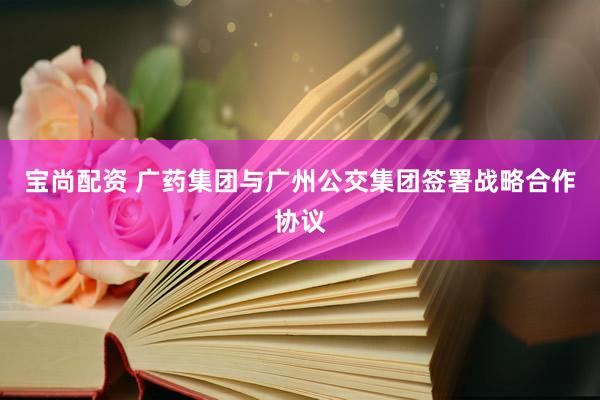 宝尚配资 广药集团与广州公交集团签署战略合作协议