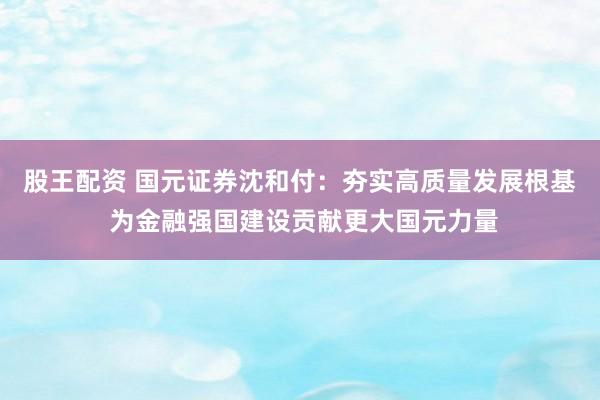 股王配资 国元证券沈和付：夯实高质量发展根基 为金融强国建设贡献更大国元力量