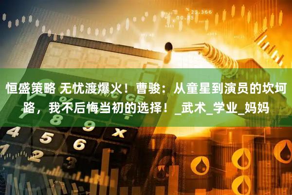 恒盛策略 无忧渡爆火！曹骏：从童星到演员的坎坷路，我不后悔当初的选择！_武术_学业_妈妈