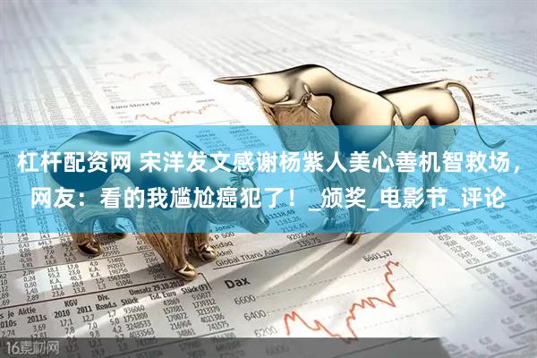 杠杆配资网 宋洋发文感谢杨紫人美心善机智救场，网友：看的我尴尬癌犯了！_颁奖_电影节_评论