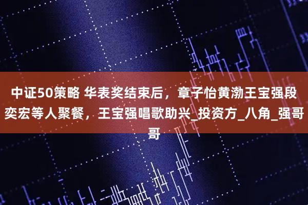 中证50策略 华表奖结束后，章子怡黄渤王宝强段奕宏等人聚餐，王宝强唱歌助兴_投资方_八角_强哥