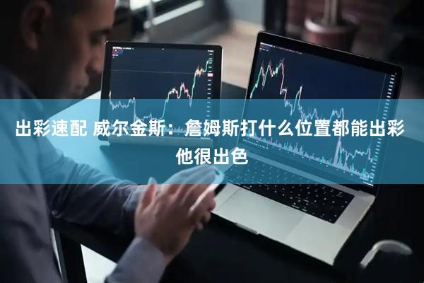 出彩速配 威尔金斯：詹姆斯打什么位置都能出彩 他很出色