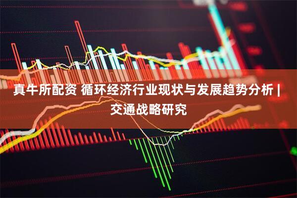 真牛所配资 循环经济行业现状与发展趋势分析 | 交通战略研究