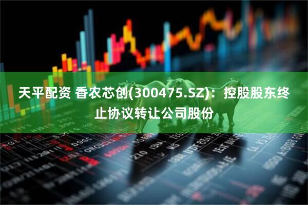天平配资 香农芯创(300475.SZ)：控股股东终止协议转让公司股份