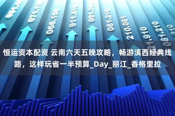 恒运资本配资 云南六天五晚攻略，畅游滇西经典线路，这样玩省一半预算_Day_丽江_香格里拉