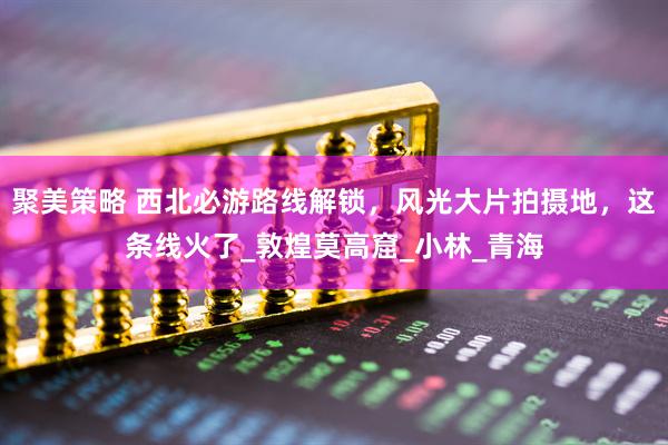 聚美策略 西北必游路线解锁，风光大片拍摄地，这条线火了_敦煌莫高窟_小林_青海