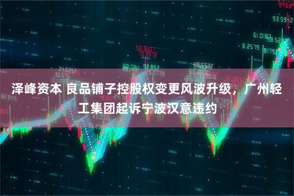 泽峰资本 良品铺子控股权变更风波升级，广州轻工集团起诉宁波汉意违约