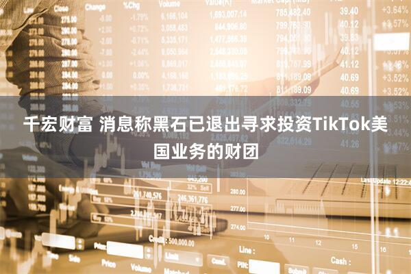 千宏财富 消息称黑石已退出寻求投资TikTok美国业务的财团