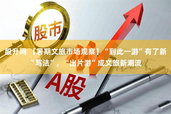 股升网 【暑期文旅市场观察】“到此一游”有了新“写法”，“出片游”成文旅新潮流