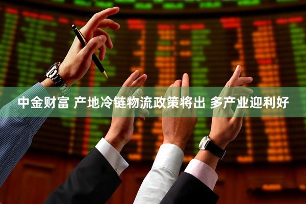 中金财富 产地冷链物流政策将出 多产业迎利好