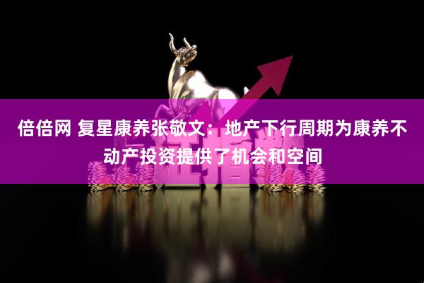 倍倍网 复星康养张敬文：地产下行周期为康养不动产投资提供了机会和空间