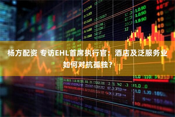 杨方配资 专访EHL首席执行官：酒店及泛服务业如何对抗孤独？