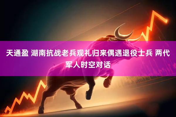 天通盈 湖南抗战老兵观礼归来偶遇退役士兵 两代军人时空对话