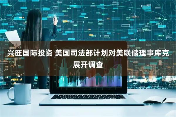 兴旺国际投资 美国司法部计划对美联储理事库克展开调查