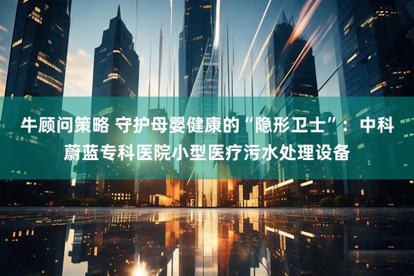 牛顾问策略 守护母婴健康的“隐形卫士”：中科蔚蓝专科医院小型医疗污水处理设备