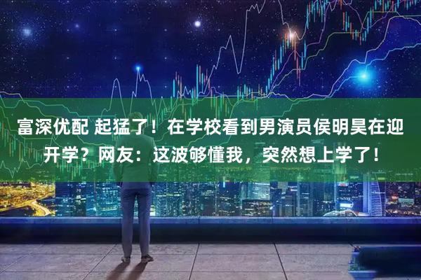 富深优配 起猛了！在学校看到男演员侯明昊在迎开学？网友：这波够懂我，突然想上学了！