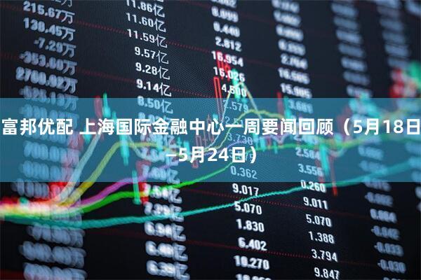 富邦优配 上海国际金融中心一周要闻回顾（5月18日—5月24日）