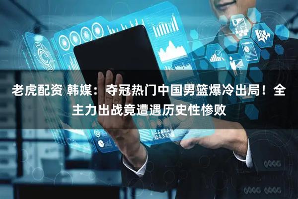 老虎配资 韩媒：夺冠热门中国男篮爆冷出局！全主力出战竟遭遇历史性惨败