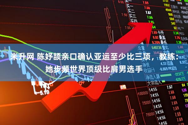 米升网 陈妤颉亲口确认亚运至少比三项，教练：她步频世界顶级比肩男选手