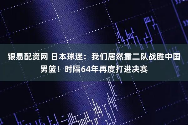 银易配资网 日本球迷：我们居然靠二队战胜中国男篮！时隔64年再度打进决赛